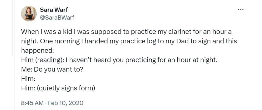 When I was a kid I was supposed to practice my clarinet for an hour a night. One morning I handed my practice log to my Dad to sign and this happened: Him (reading): I haven't heard you practicing for an hour at night. Me: Do you want to? Him: Him: (quietly signs form)