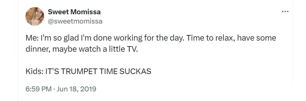 Me: I'm so glad I'm done working for the day. Time to relax, have some dinner, maybe watch a little TV. Kids: IT'S TRUMPET TIME SUCKAS