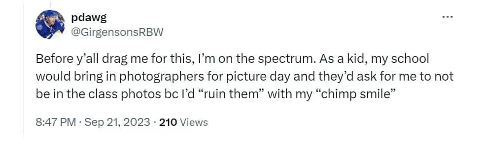 Before y'all drag me for this, I'm on the spectrum. As a kid, my school would bring in photographers for picture day and they'd ask for me to not be in the class photos bc I'd "ruin them" with my "chimp smile"