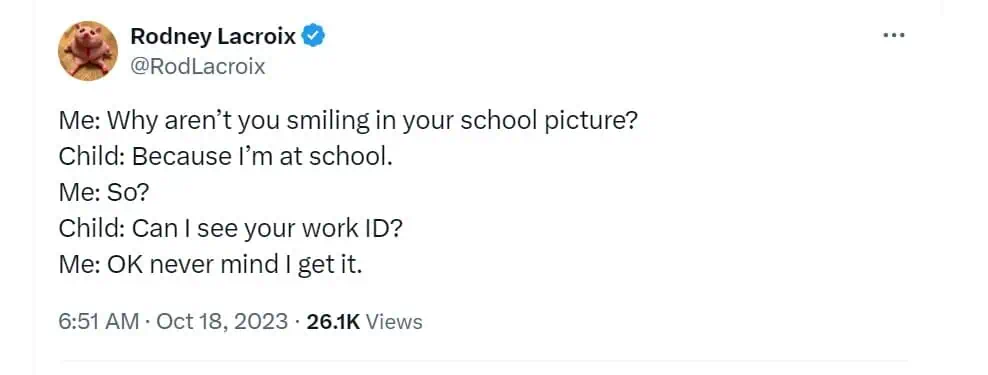 Me: Why aren't you smiling in your school picture?
Child: Because I'm at school. Me: So? Child: Can I see your work ID? Me: OK never mind i get it.