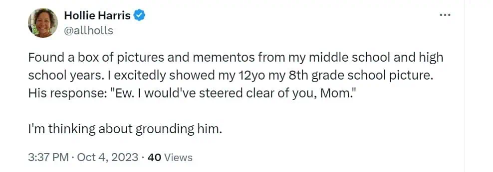 Found a box of pictures and mementos from my middle school and high school years, I excitedly showed my 12yo my 8th grade school picture. His response: "Ew. I would've steered clear of you, Mom." I'm thinking about grounding him.