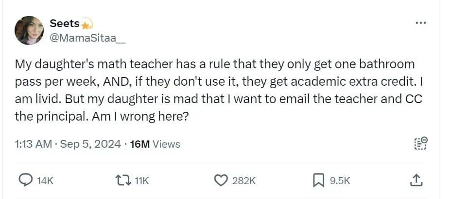 My daughter's math teacher has a rule that they only get one bathroom pass per week, AND, if they don't use it, they get academic extra credit. I am livid. But my daughter is mad that I want to email the teacher and CC the principal. Am I wrong here?